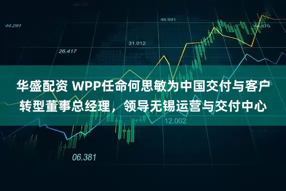 华盛配资 WPP任命何思敏为中国交付与客户转型董事总经理，领导无锡运营与交付中心