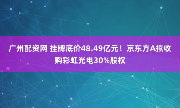 广州配资网 挂牌底价48.49亿元！京东方A拟收购彩虹光电30%股权