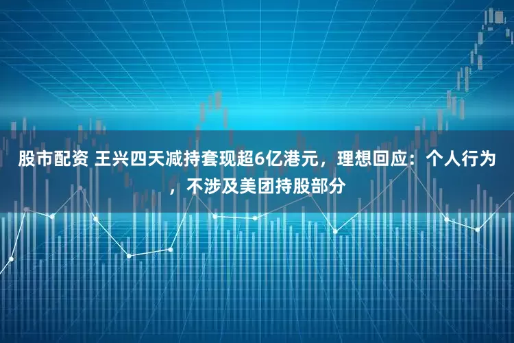 股市配资 王兴四天减持套现超6亿港元，理想回应：个人行为，不涉及美团持股部分