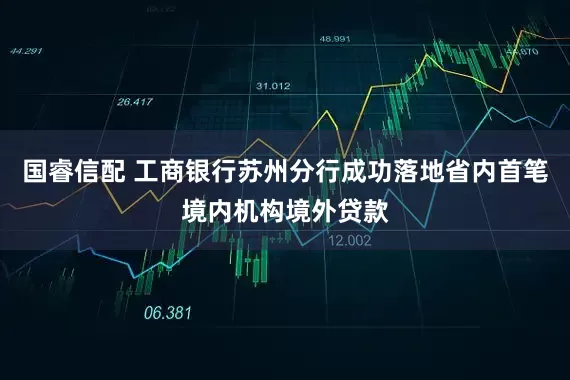 国睿信配 工商银行苏州分行成功落地省内首笔境内机构境外贷款