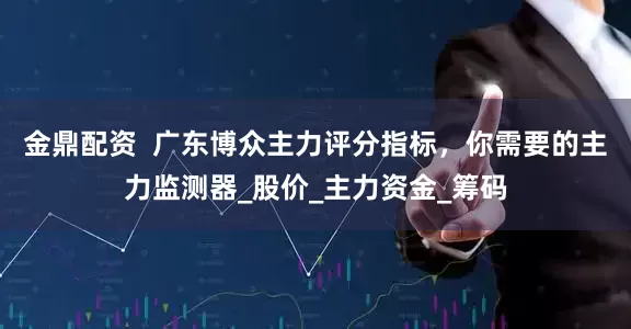 金鼎配资  广东博众主力评分指标，你需要的主力监测器_股价_主力资金_筹码