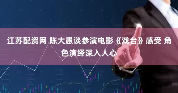 江苏配资网 陈大愚谈参演电影《戏台》感受 角色演绎深入人心
