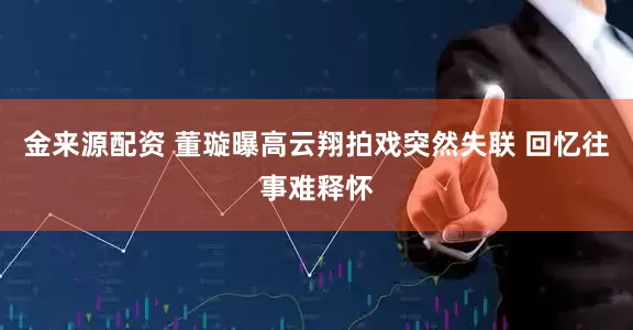 金来源配资 董璇曝高云翔拍戏突然失联 回忆往事难释怀