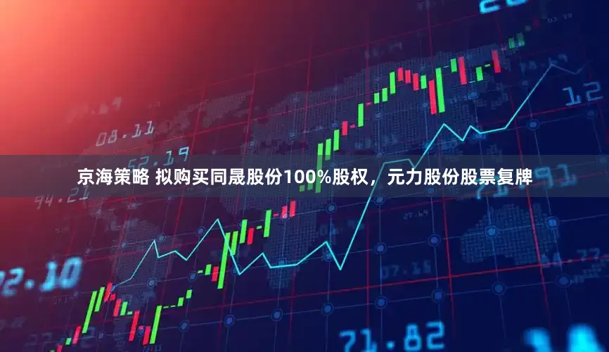 京海策略 拟购买同晟股份100%股权，元力股份股票复牌
