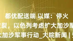 都优配送端 以媒：停火谈判濒临破裂，以色列考虑扩大加沙军事行动_大皖新闻 | 安徽网
