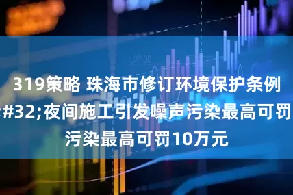319策略 珠海市修订环境保护条例 夜间施工引发噪声污染最高可罚10万元
