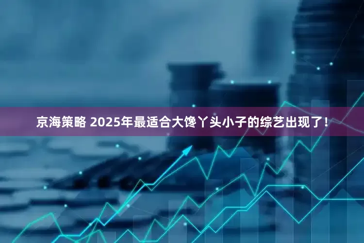 京海策略 2025年最适合大馋丫头小子的综艺出现了！