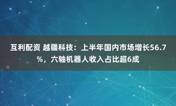 互利配资 越疆科技：上半年国内市场增长56.7%，六轴机器人收入占比超6成