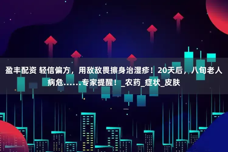 盈丰配资 轻信偏方，用敌敌畏擦身治湿疹！20天后，八旬老人病危……专家提醒！_农药_症状_皮肤