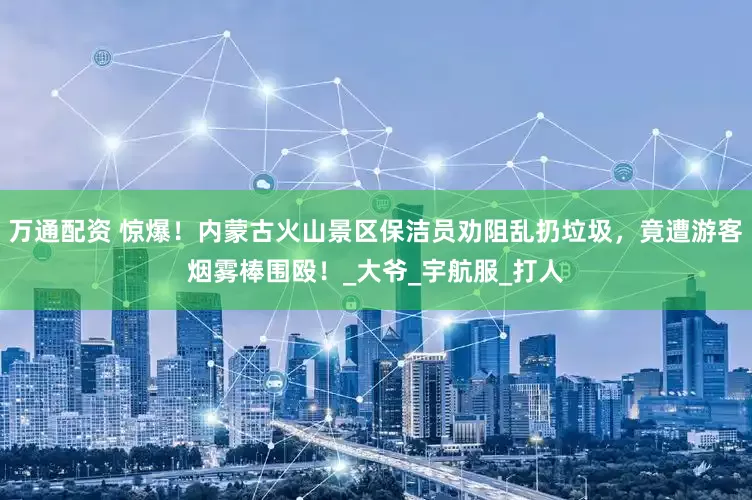 万通配资 惊爆！内蒙古火山景区保洁员劝阻乱扔垃圾，竟遭游客烟雾棒围殴！_大爷_宇航服_打人