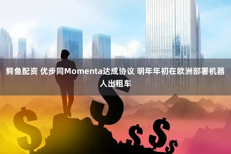 鳄鱼配资 优步同Momenta达成协议 明年年初在欧洲部署机器人出租车
