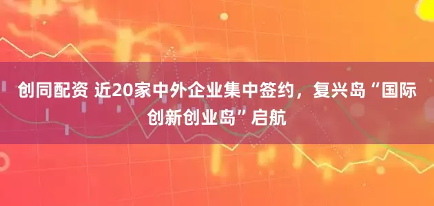 创同配资 近20家中外企业集中签约，复兴岛“国际创新创业岛”启航