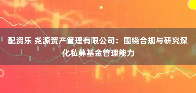 配资乐 尧源资产管理有限公司：围绕合规与研究深化私募基金管理能力
