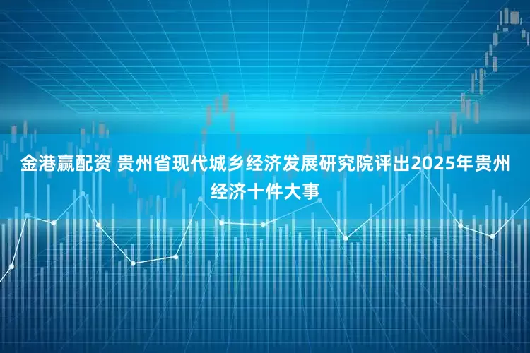 金港赢配资 贵州省现代城乡经济发展研究院评出2025年贵州经济十件大事